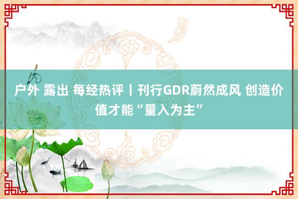 户外 露出 每经热评丨刊行GDR蔚然成风 创造价值才能“量入为主”