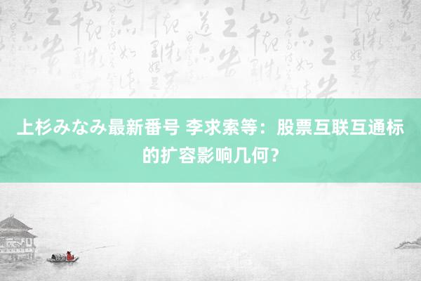 上杉みなみ最新番号 李求索等：股票互联互通标的扩容影响几何？