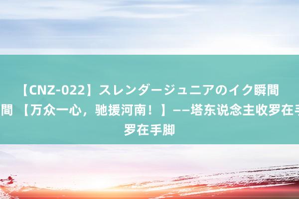 【CNZ-022】スレンダージュニアのイク瞬間 4時間 【万众一心，驰援河南！】——塔东说念主收罗在手脚