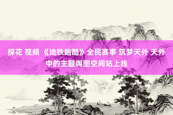 探花 视频 《地铁跑酷》全民赛事 筑梦天外 天外中的主题舆图空间站上线