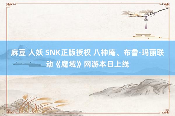 麻豆 人妖 SNK正版授权 八神庵、布鲁·玛丽联动《魔域》网游本日上线