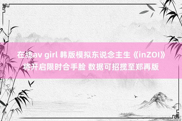 在线av girl 韩版模拟东说念主生《inZOI》将开启限时合手脸 数据可招揽至郑再版