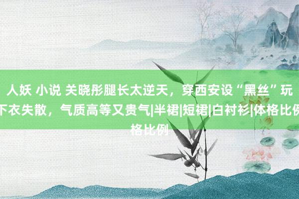 人妖 小说 关晓彤腿长太逆天，穿西安设“黑丝”玩下衣失散，气质高等又贵气|半裙|短裙|白衬衫|体格比例