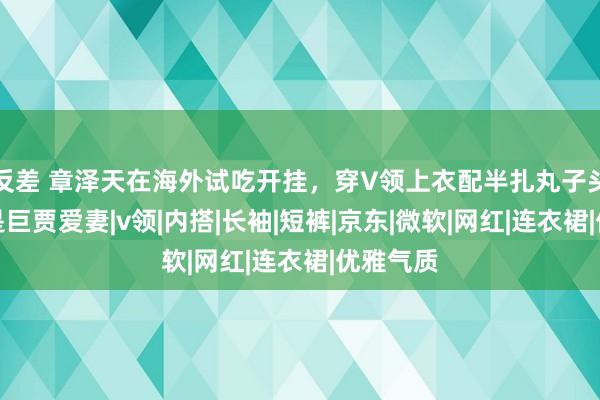 反差 章泽天在海外试吃开挂，穿V领上衣配半扎丸子头，不愧是巨贾爱妻|v领|内搭|长袖|短裤|京东|微软|网红|连衣裙|优雅气质