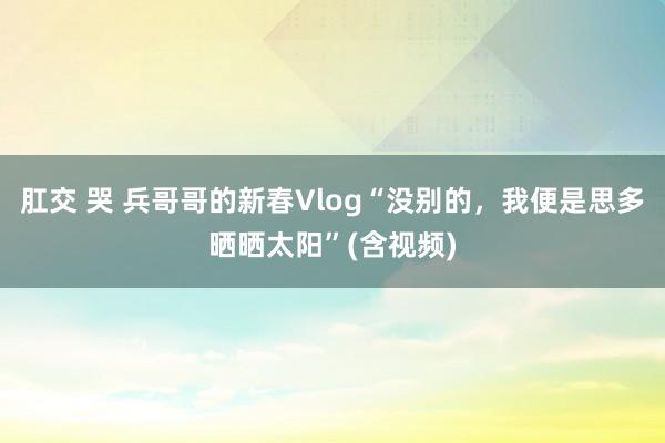 肛交 哭 兵哥哥的新春Vlog“没别的，我便是思多晒晒太阳”(含视频)