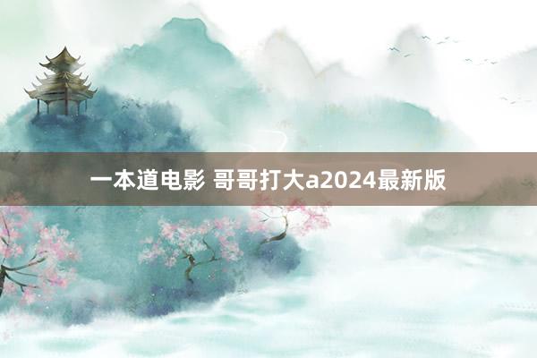 一本道电影 哥哥打大a2024最新版