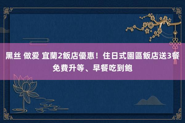 黑丝 做爱 宜蘭2飯店優惠！住日式園區飯店送3餐　免費升等、早餐吃到飽