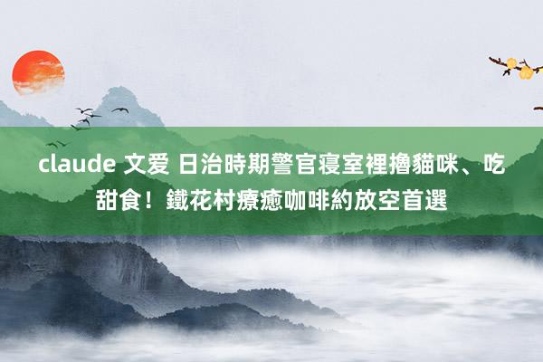 claude 文爱 日治時期警官寝室裡擼貓咪、吃甜食！鐵花村療癒咖啡約放空首選