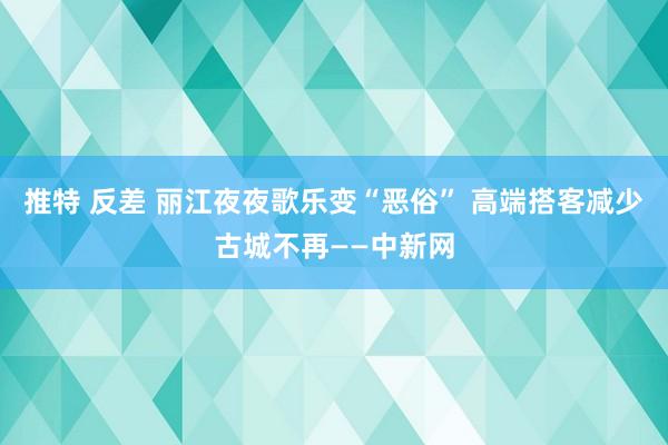 推特 反差 丽江夜夜歌乐变“恶俗” 高端搭客减少古城不再——中新网