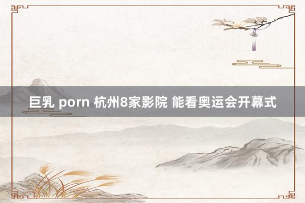 巨乳 porn 杭州8家影院 能看奥运会开幕式