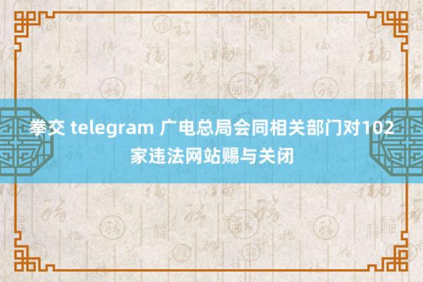 拳交 telegram 广电总局会同相关部门对102家违法网站赐与关闭