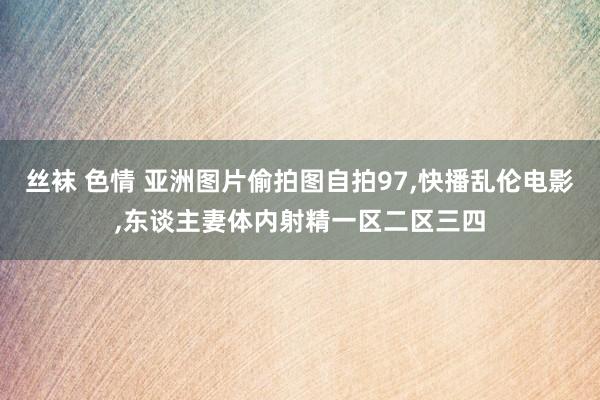 丝袜 色情 亚洲图片偷拍图自拍97，快播乱伦电影，东谈主妻体内射精一区二区三四