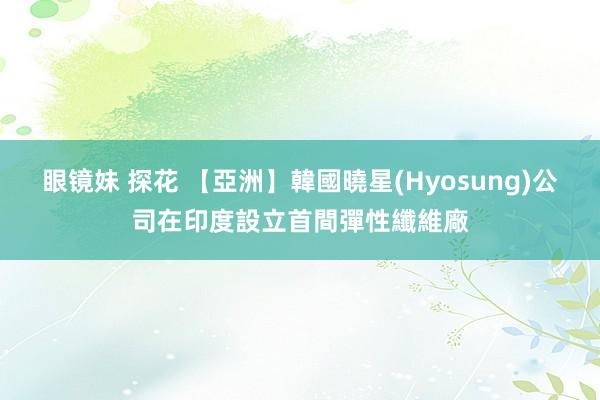 眼镜妹 探花 【亞洲】韓國曉星(Hyosung)公司在印度設立首間彈性纖維廠